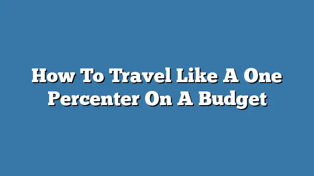 How To Travel Like A One Percenter On A Budget